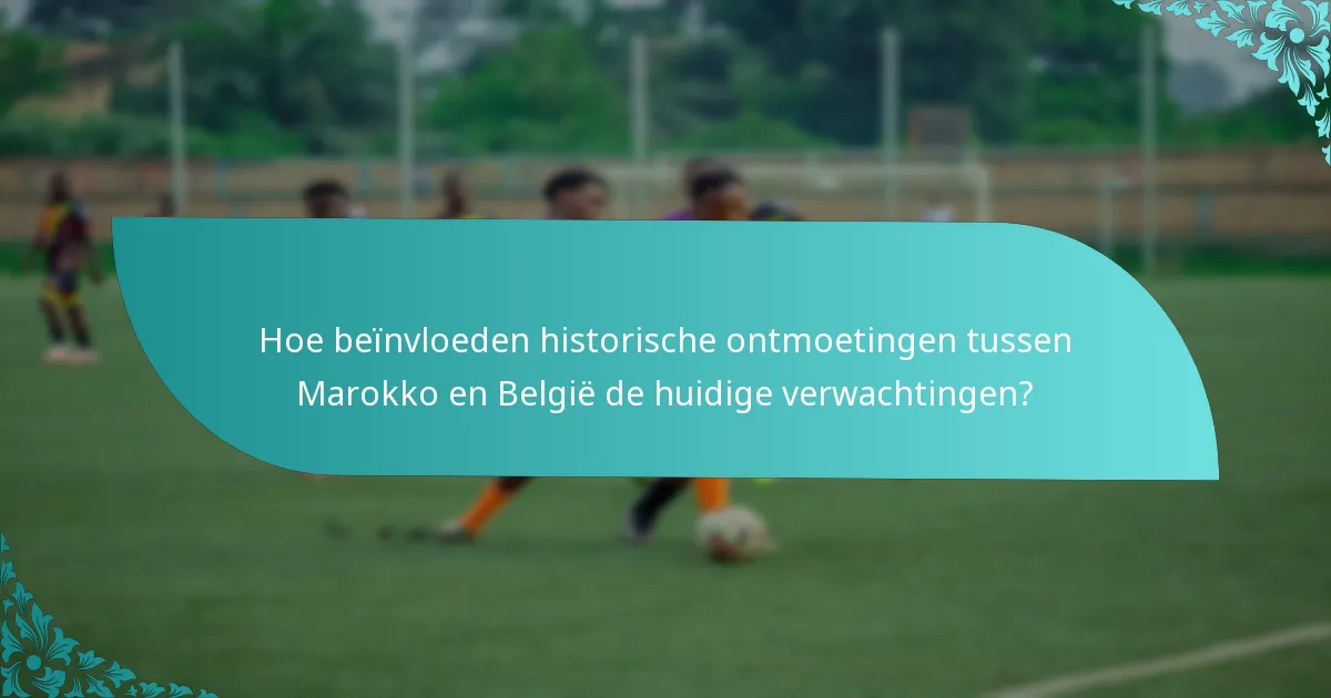 Hoe beïnvloeden historische ontmoetingen tussen Marokko en België de huidige verwachtingen?